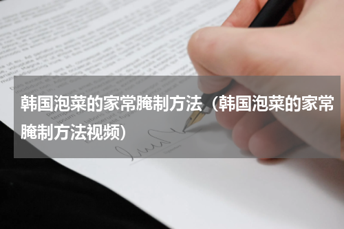 韩国泡菜的家常腌制方法（韩国泡菜的家常腌制方法视频）