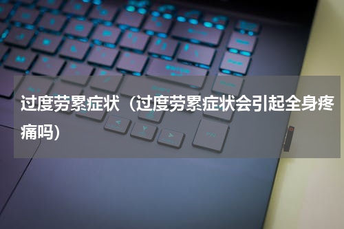 过度劳累症状（过度劳累症状会引起全身疼痛吗）