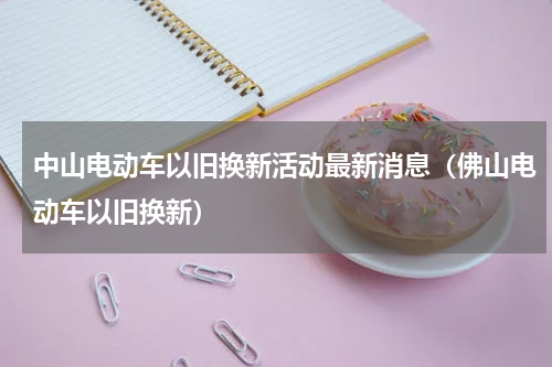 中山电动车以旧换新活动最新消息（佛山电动车以旧换新）