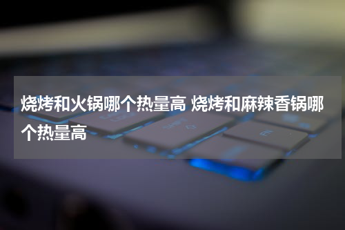 烧烤和火锅哪个热量高 烧烤和麻辣香锅哪个热量高
