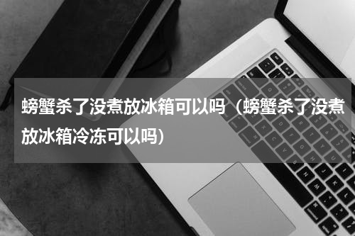 螃蟹杀了没煮放冰箱可以吗（螃蟹杀了没煮放冰箱冷冻可以吗）