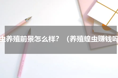 蝗虫养殖前景怎么样？（养殖蝗虫赚钱吗）