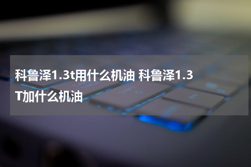 科鲁泽1.3t用什么机油 科鲁泽1.3T加什么机油