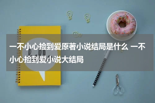 一不小心捡到爱原著小说结局是什么 一不小心捡到爱小说大结局