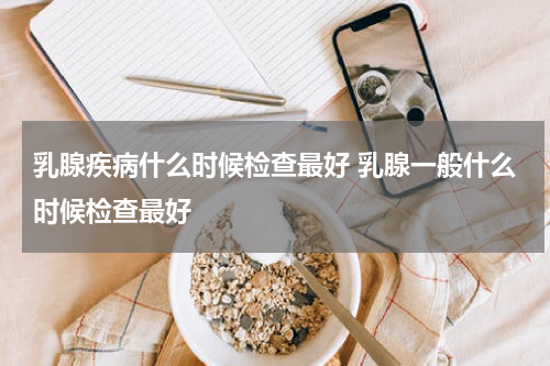 乳腺疾病什么时候检查最好 乳腺一般什么时候检查最好