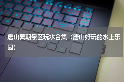 唐山暑期景区玩水合集（唐山好玩的水上乐园）