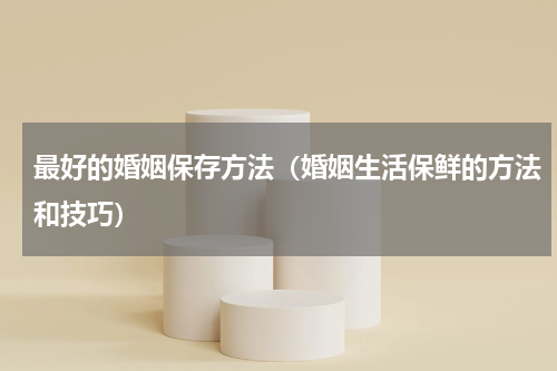 最好的婚姻保存方法（婚姻生活保鲜的方法和技巧）