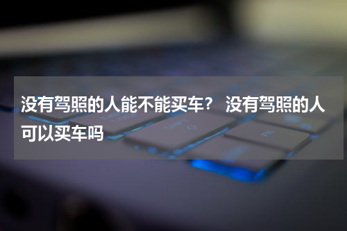 没有驾照的人能不能买车？ 没有驾照的人可以买车吗