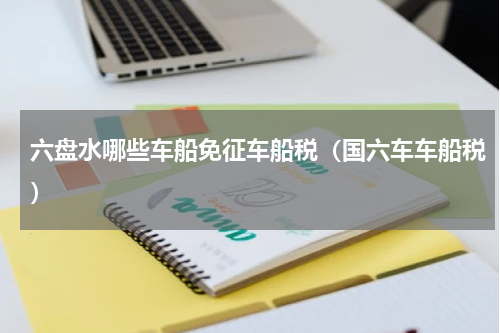 六盘水哪些车船免征车船税（国六车车船税）