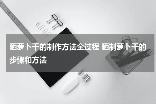 晒萝卜干的制作方法全过程 晒制萝卜干的步骤和方法