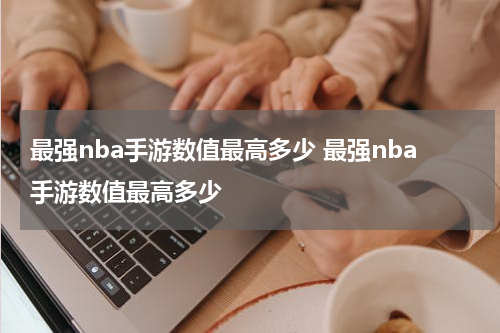 最强nba手游数值最高多少 最强nba手游数值最高多少