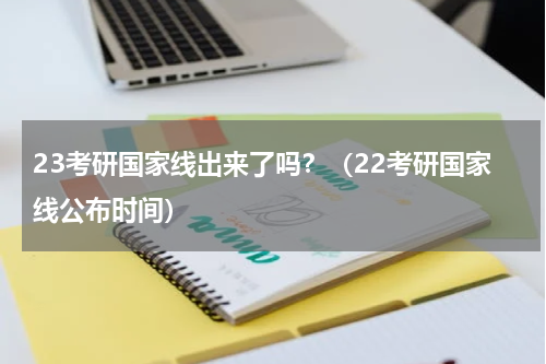 23考研国家线出来了吗？（22考研国家线公布时间）