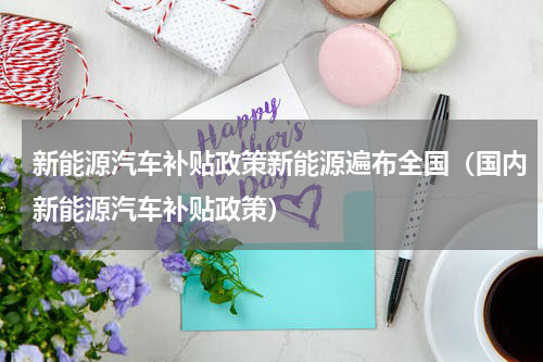 新能源汽车补贴政策新能源遍布全国（国内新能源汽车补贴政策）