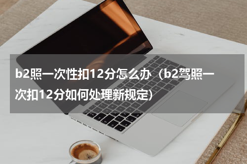 b2照一次性扣12分怎么办（b2驾照一次扣12分如何处理新规定）