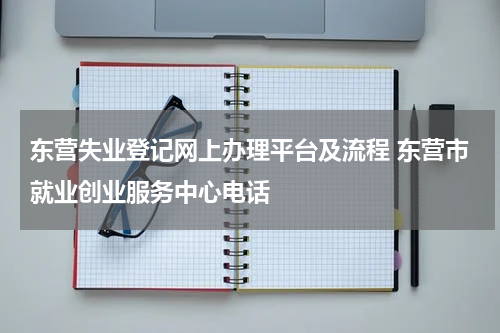 东营失业登记网上办理平台及流程 东营市就业创业服务中心电话
