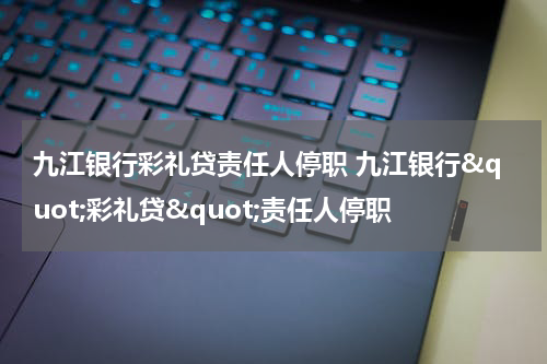 九江银行彩礼贷责任人停职 九江银行"彩礼贷"责任人停职