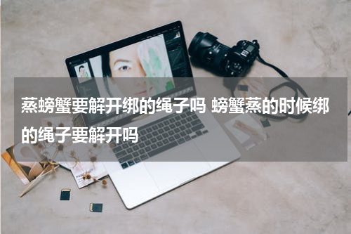 蒸螃蟹要解开绑的绳子吗 螃蟹蒸的时候绑的绳子要解开吗