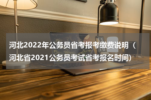 河北2022年公务员省考报考缴费说明（河北省2021公务员考试省考报名时间）
