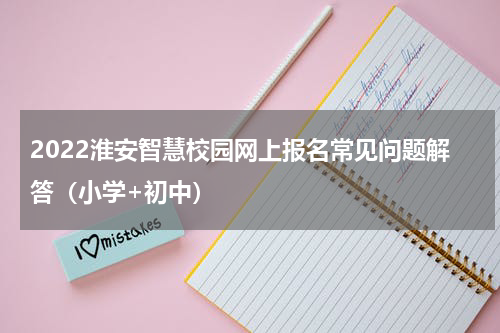 2022淮安智慧校园网上报名常见问题解答（小学+初中）