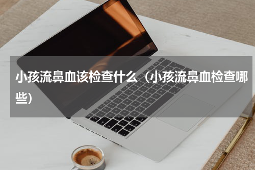小孩流鼻血该检查什么（小孩流鼻血检查哪些）