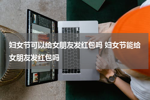 妇女节可以给女朋友发红包吗 妇女节能给女朋友发红包吗