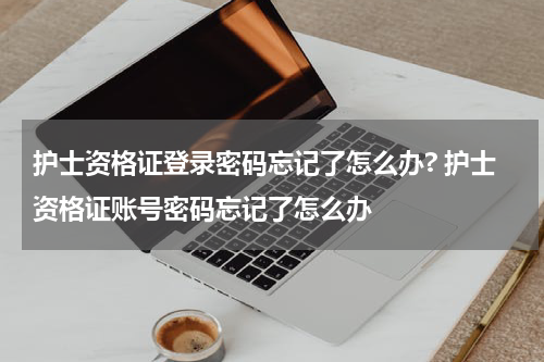 护士资格证登录密码忘记了怎么办? 护士资格证账号密码忘记了怎么办