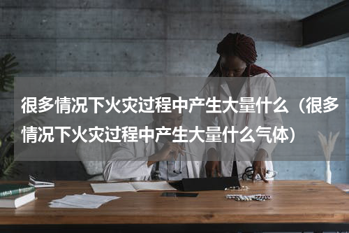 很多情况下火灾过程中产生大量什么（很多情况下火灾过程中产生大量什么气体）