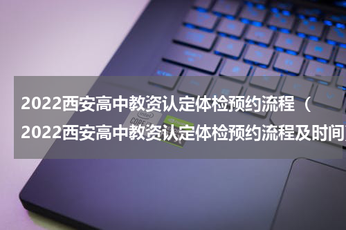 2022西安高中教资认定体检预约流程（2022西安高中教资认定体检预约流程及时间）