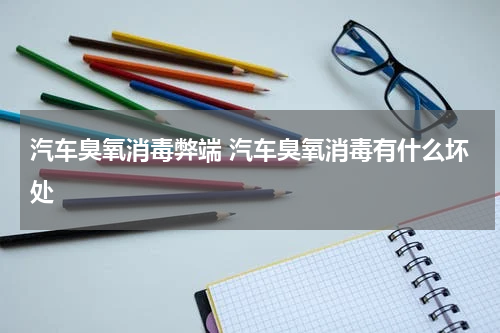 汽车臭氧消毒弊端 汽车臭氧消毒有什么坏处