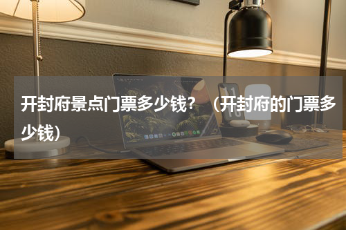 开封府景点门票多少钱？（开封府的门票多少钱）