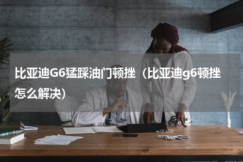 比亚迪G6猛踩油门顿挫（比亚迪g6顿挫怎么解决）
