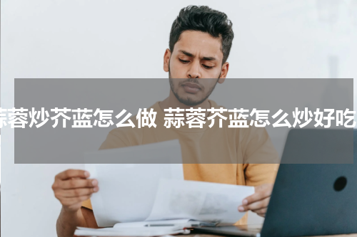 蒜蓉炒芥蓝怎么做 蒜蓉芥蓝怎么炒好吃