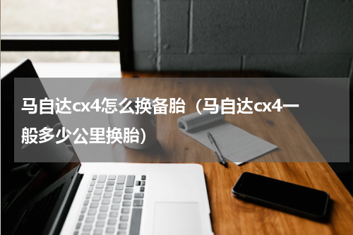 马自达cx4怎么换备胎（马自达cx4一般多少公里换胎）