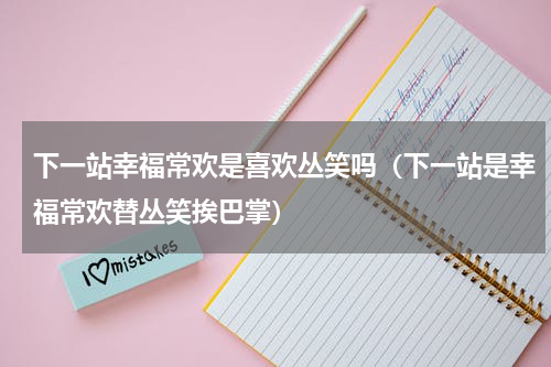 下一站幸福常欢是喜欢丛笑吗（下一站是幸福常欢替丛笑挨巴掌）