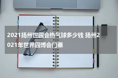 2021扬州世园会热气球多少钱 扬州2021年世界园博会门票