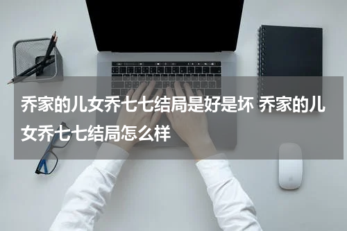 乔家的儿女乔七七结局是好是坏 乔家的儿女乔七七结局怎么样