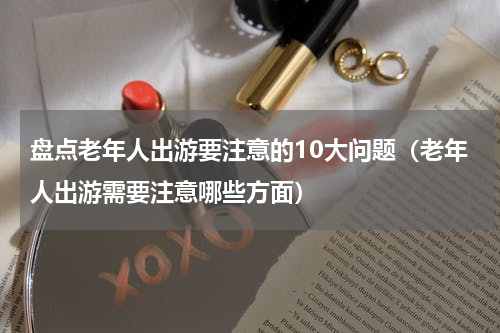 盘点老年人出游要注意的10大问题（老年人出游需要注意哪些方面）
