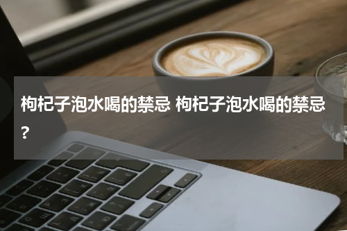 枸杞子泡水喝的禁忌 枸杞子泡水喝的禁忌?