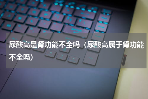 尿酸高是肾功能不全吗（尿酸高属于肾功能不全吗）