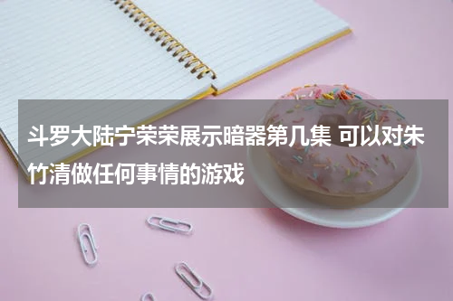 斗罗大陆宁荣荣展示暗器第几集 可以对朱竹清做任何事情的游戏