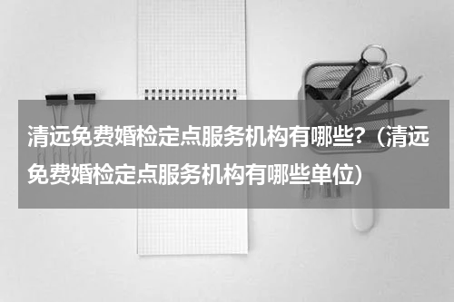 清远免费婚检定点服务机构有哪些?（清远免费婚检定点服务机构有哪些单位）