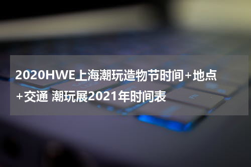 2020HWE上海潮玩造物节时间+地点+交通 潮玩展2021年时间表