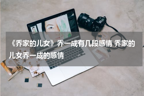 《乔家的儿女》乔一成有几段感情 乔家的儿女乔一成的感情