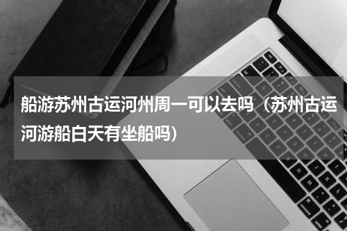 船游苏州古运河州周一可以去吗（苏州古运河游船白天有坐船吗）