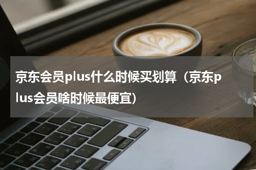 京东会员plus什么时候买划算（京东plus会员啥时候最便宜）