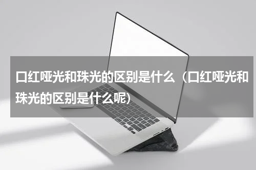 口红哑光和珠光的区别是什么（口红哑光和珠光的区别是什么呢）