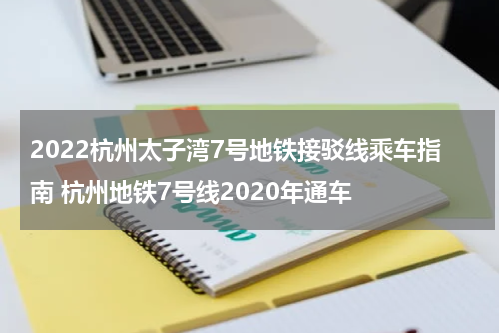 2022杭州太子湾7号地铁接驳线乘车指南 杭州地铁7号线2020年通车