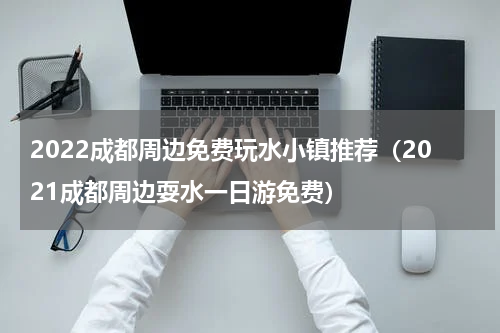 2022成都周边免费玩水小镇推荐（2021成都周边耍水一日游免费）