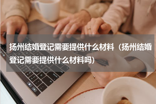 扬州结婚登记需要提供什么材料（扬州结婚登记需要提供什么材料吗）