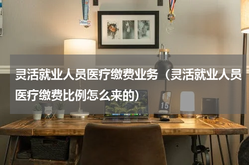 灵活就业人员医疗缴费业务（灵活就业人员医疗缴费比例怎么来的）